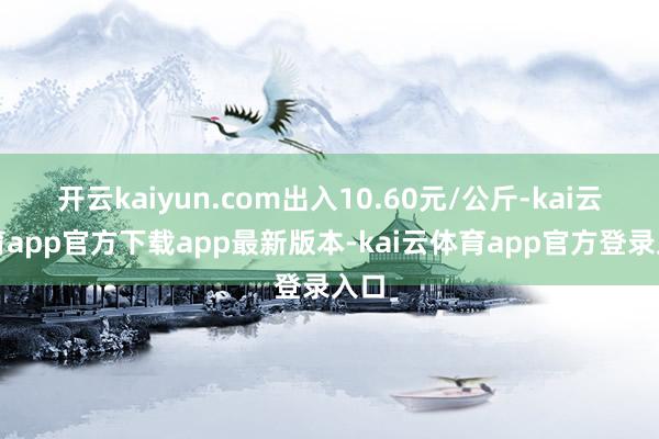 开云kaiyun.com出入10.60元/公斤-kai云体育app官方下载app最新版本-kai云体育app官方登录入口