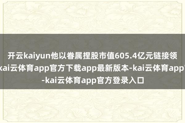 开云kaiyun他以眷属捏股市值605.4亿元链接领跑钢铁行业-kai云体育app官方下载app最新版本-kai云体育app官方登录入口