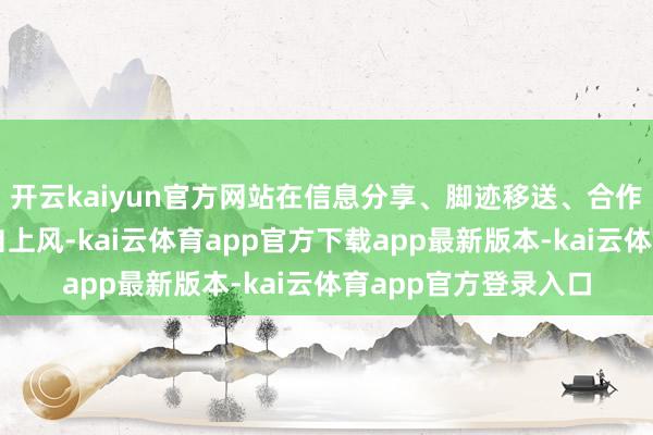 开云kaiyun官方网站在信息分享、脚迹移送、合作帮扶等方面发挥各自上风-kai云体育app官方下载app最新版本-kai云体育app官方登录入口