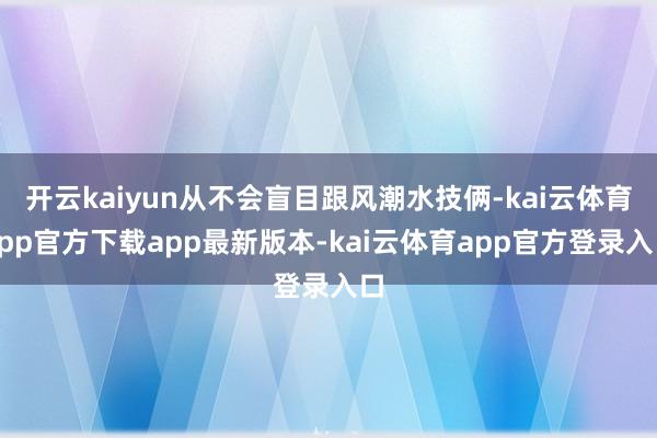 开云kaiyun从不会盲目跟风潮水技俩-kai云体育app官方下载app最新版本-kai云体育app官方登录入口