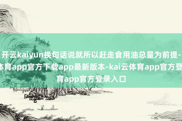 开云kaiyun换句话说就所以赶走食用油总量为前提-kai云体育app官方下载app最新版本-kai云体育app官方登录入口