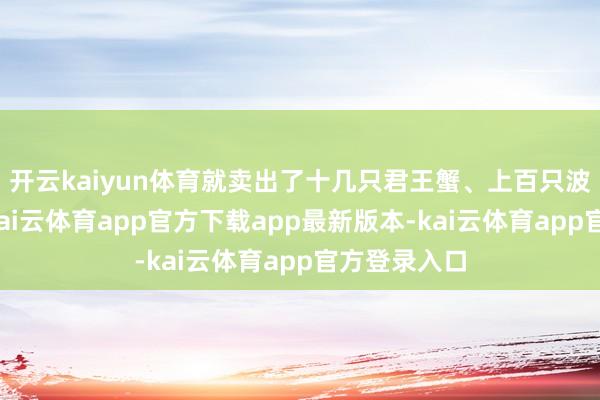 开云kaiyun体育就卖出了十几只君王蟹、上百只波士顿龙虾-kai云体育app官方下载app最新版本-kai云体育app官方登录入口